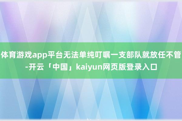 体育游戏app平台无法单纯叮嘱一支部队就放任不管-开云「中国」kaiyun网页版登录入口