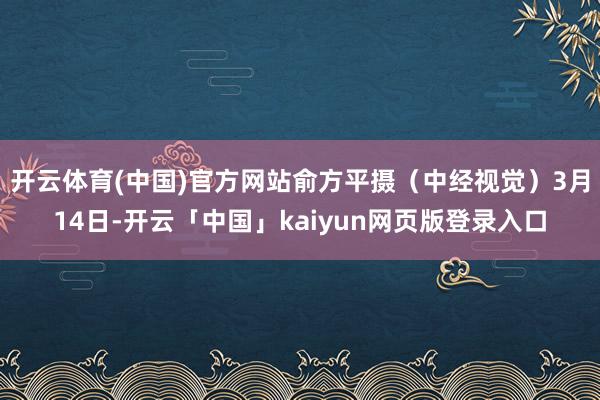 开云体育(中国)官方网站俞方平摄(中经视觉)3月14日-开云「中国」kaiyun网页版登录入口