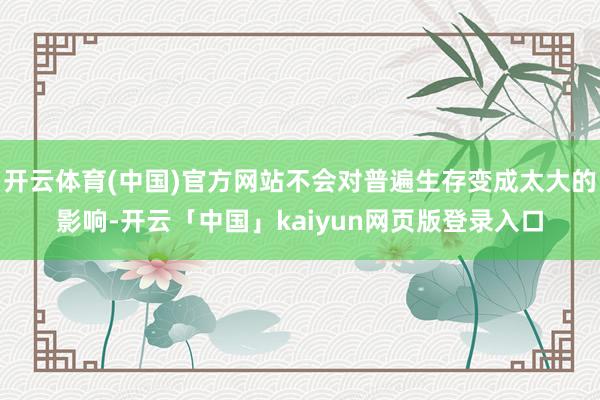 开云体育(中国)官方网站不会对普遍生存变成太大的影响-开云「中国」kaiyun网页版登录入口