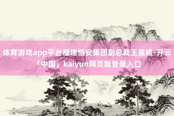 体育游戏app平台福建恒安集团副总裁王晨曦-开云「中国」kaiyun网页版登录入口