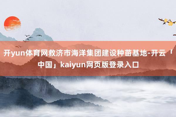 开yun体育网救济市海洋集团建设种苗基地-开云「中国」kaiyun网页版登录入口