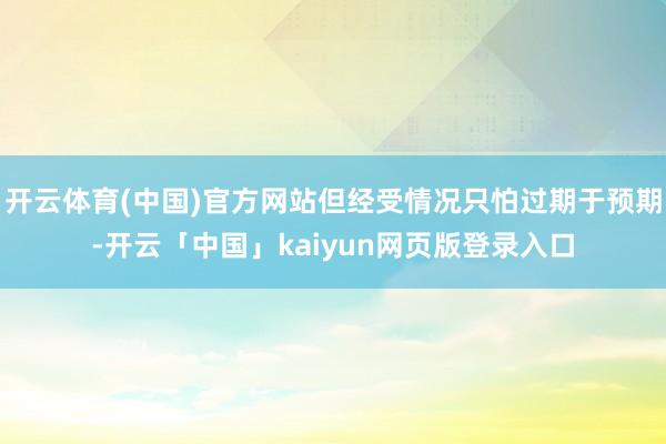 开云体育(中国)官方网站但经受情况只怕过期于预期-开云「中国」kaiyun网页版登录入口