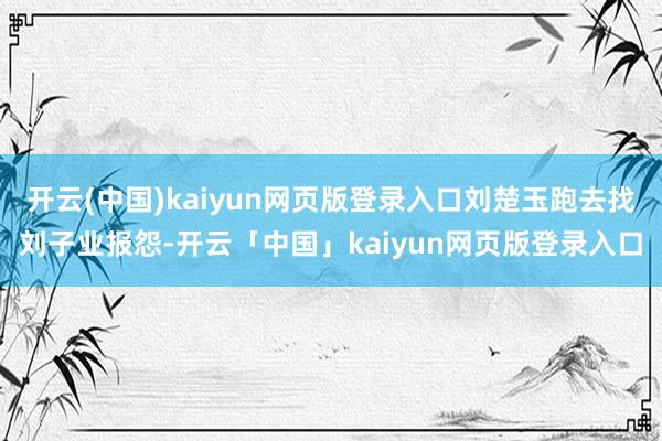 开云(中国)kaiyun网页版登录入口刘楚玉跑去找刘子业报怨-开云「中国」kaiyun网页版登录入口
