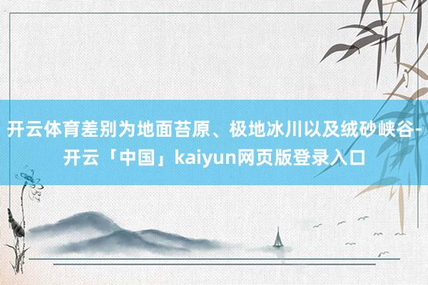开云体育差别为地面苔原、极地冰川以及绒砂峡谷-开云「中国」kaiyun网页版登录入口
