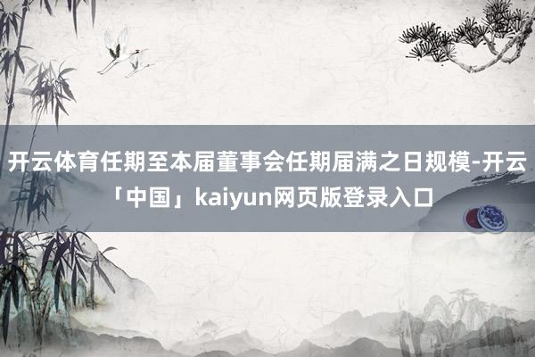 开云体育任期至本届董事会任期届满之日规模-开云「中国」kaiyun网页版登录入口