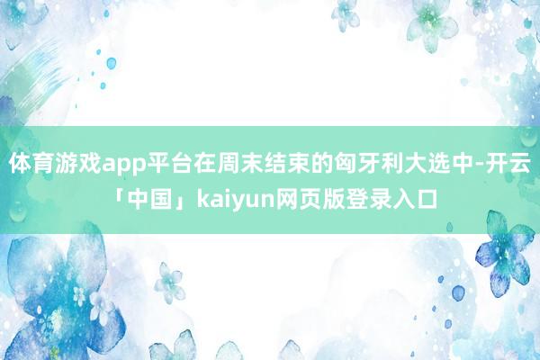 体育游戏app平台在周末结束的匈牙利大选中-开云「中国」kaiyun网页版登录入口