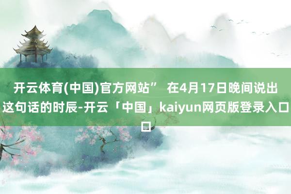 开云体育(中国)官方网站”  在4月17日晚间说出这句话的时辰-开云「中国」kaiyun网页版登录入口