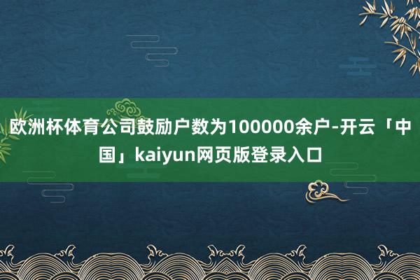 欧洲杯体育公司鼓励户数为100000余户-开云「中国」kaiyun网页版登录入口