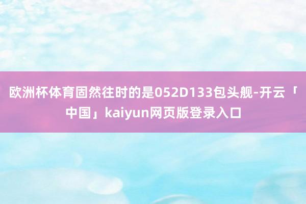欧洲杯体育固然往时的是052D133包头舰-开云「中国」kaiyun网页版登录入口