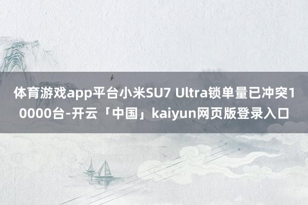 体育游戏app平台小米SU7 Ultra锁单量已冲突10000台-开云「中国」kaiyun网页版登录入口
