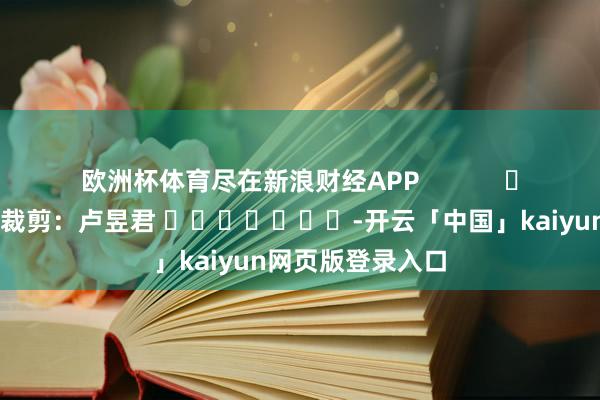 欧洲杯体育尽在新浪财经APP            						背负裁剪：卢昱君 							-开云「中国」kaiyun网页版登录入口