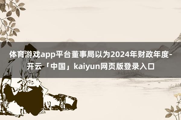 体育游戏app平台　　董事局以为2024年财政年度-开云「中国」kaiyun网页版登录入口