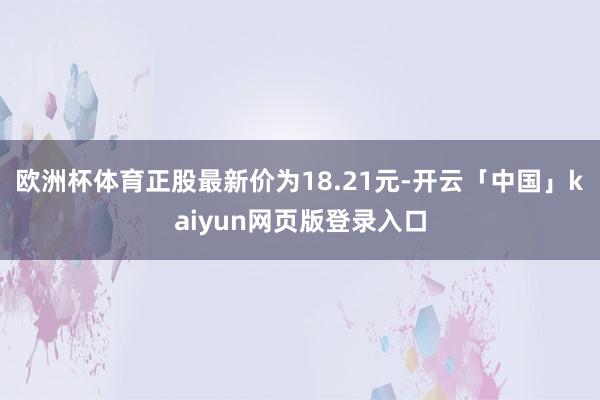 欧洲杯体育正股最新价为18.21元-开云「中国」kaiyun网页版登录入口