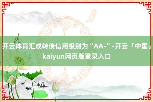 开云体育汇成转债信用级别为“AA-”-开云「中国」kaiyun网页版登录入口