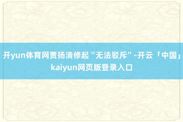开yun体育网贾扬清修起“无法驳斥”-开云「中国」kaiyun网页版登录入口