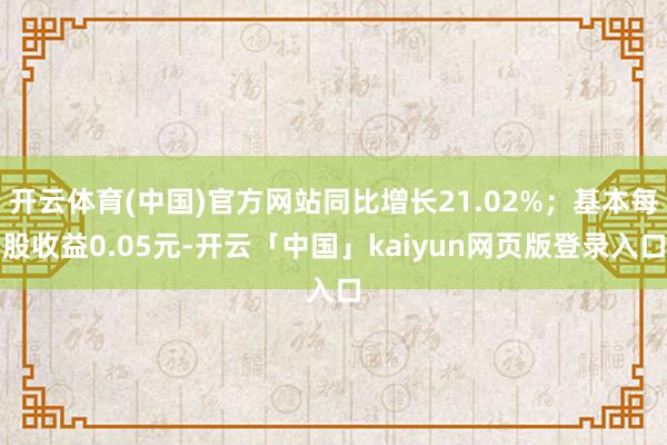 开云体育(中国)官方网站同比增长21.02%；基本每股收益0.05元-开云「中国」kaiyun网页版登录入口