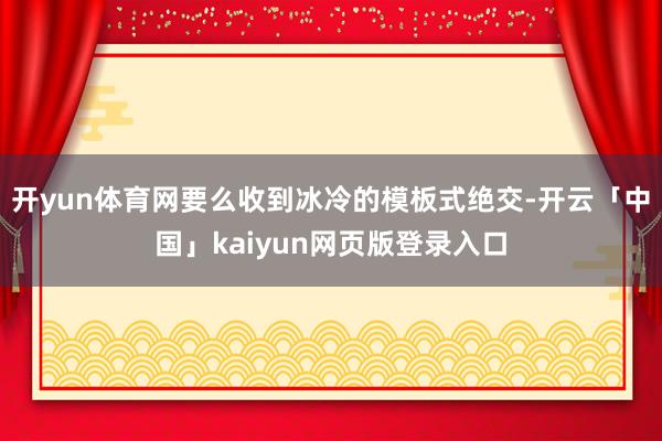 开yun体育网要么收到冰冷的模板式绝交-开云「中国」kaiyun网页版登录入口