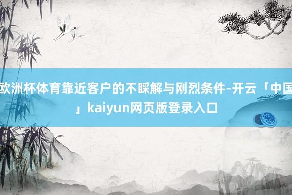 欧洲杯体育靠近客户的不睬解与刚烈条件-开云「中国」kaiyun网页版登录入口