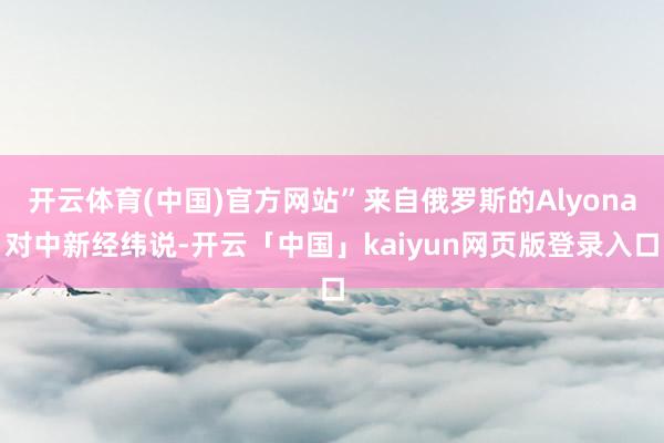 开云体育(中国)官方网站”来自俄罗斯的Alyona对中新经纬说-开云「中国」kaiyun网页版登录入口