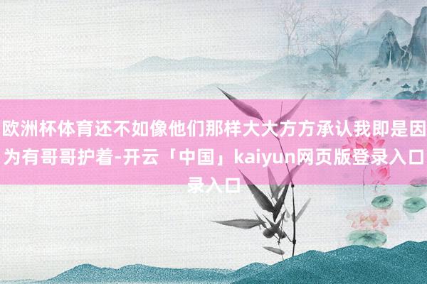 欧洲杯体育还不如像他们那样大大方方承认我即是因为有哥哥护着-开云「中国」kaiyun网页版登录入口