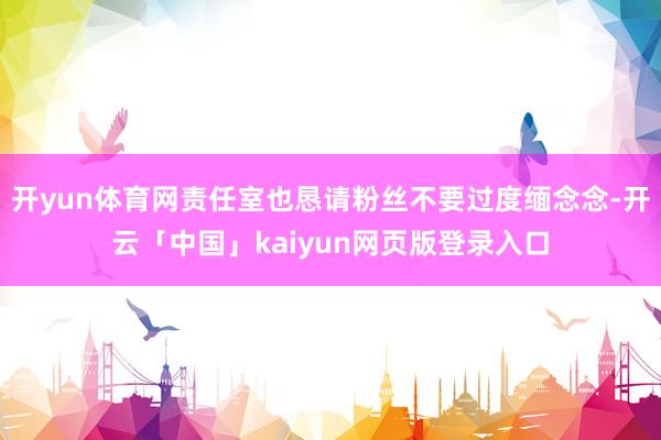 开yun体育网责任室也恳请粉丝不要过度缅念念-开云「中国」kaiyun网页版登录入口