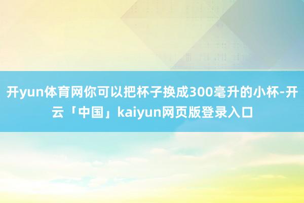 开yun体育网你可以把杯子换成300毫升的小杯-开云「中国」kaiyun网页版登录入口