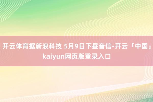 开云体育据新浪科技 5月9日下昼音信-开云「中国」kaiyun网页版登录入口