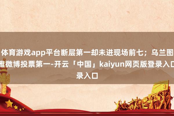 体育游戏app平台断层第一却未进现场前七;乌兰图雅微博投票第一-开云「中国」kaiyun网页版登录入口