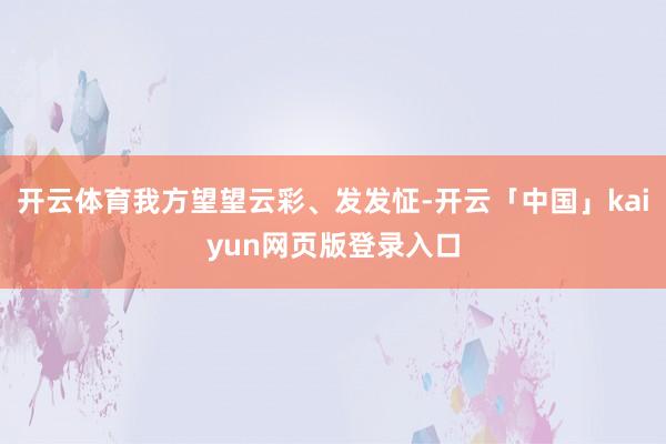 开云体育我方望望云彩、发发怔-开云「中国」kaiyun网页版登录入口