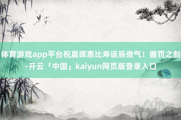 体育游戏app平台祝晨晖惠比寿诞辰傲气！握罚之刻-开云「中国」kaiyun网页版登录入口