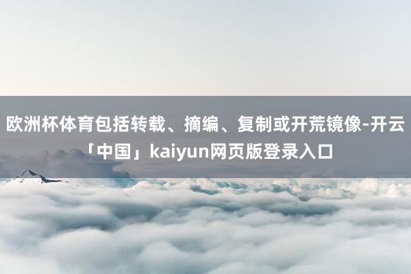欧洲杯体育包括转载、摘编、复制或开荒镜像-开云「中国」kaiyun网页版登录入口