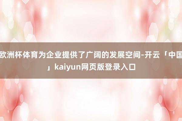 欧洲杯体育为企业提供了广阔的发展空间-开云「中国」kaiyun网页版登录入口