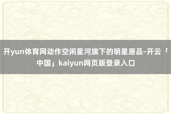 开yun体育网动作空闲星河旗下的明星居品-开云「中国」kaiyun网页版登录入口