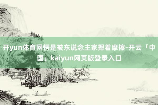开yun体育网愣是被东说念主家摁着摩擦-开云「中国」kaiyun网页版登录入口