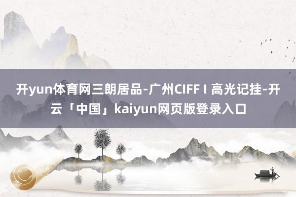 开yun体育网三朗居品-广州CIFF I 高光记挂-开云「中国」kaiyun网页版登录入口