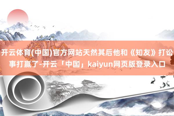开云体育(中国)官方网站天然其后他和《知友》打讼事打赢了-开云「中国」kaiyun网页版登录入口