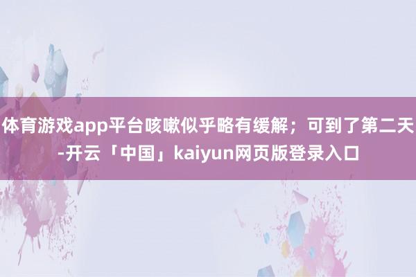 体育游戏app平台咳嗽似乎略有缓解;可到了第二天-开云「中国」kaiyun网页版登录入口