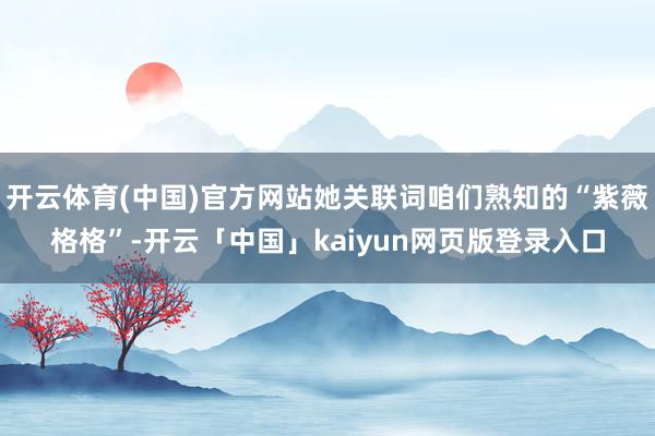 开云体育(中国)官方网站她关联词咱们熟知的“紫薇格格”-开云「中国」kaiyun网页版登录入口