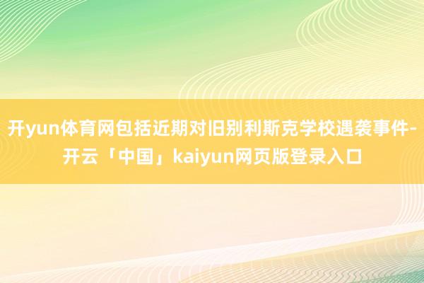 开yun体育网包括近期对旧别利斯克学校遇袭事件-开云「中国」kaiyun网页版登录入口