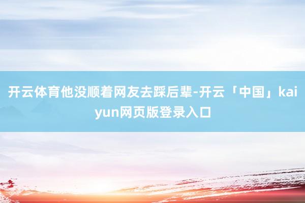 开云体育他没顺着网友去踩后辈-开云「中国」kaiyun网页版登录入口