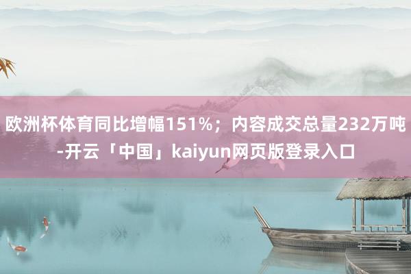 欧洲杯体育同比增幅151%；内容成交总量232万吨-开云「中国」kaiyun网页版登录入口