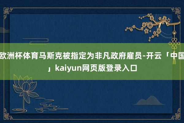 欧洲杯体育马斯克被指定为非凡政府雇员-开云「中国」kaiyun网页版登录入口