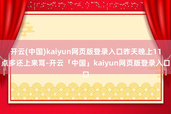开云(中国)kaiyun网页版登录入口昨天晚上11点多还上来骂-开云「中国」kaiyun网页版登录入口
