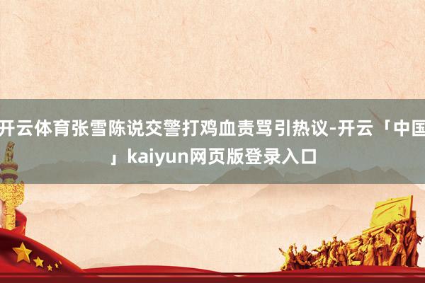开云体育张雪陈说交警打鸡血责骂引热议-开云「中国」kaiyun网页版登录入口