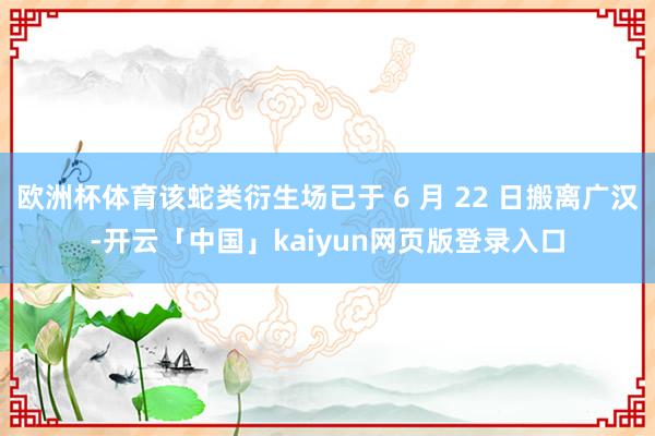 欧洲杯体育该蛇类衍生场已于 6 月 22 日搬离广汉-开云「中国」kaiyun网页版登录入口