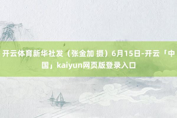 开云体育新华社发（张金加 摄）6月15日-开云「中国」kaiyun网页版登录入口