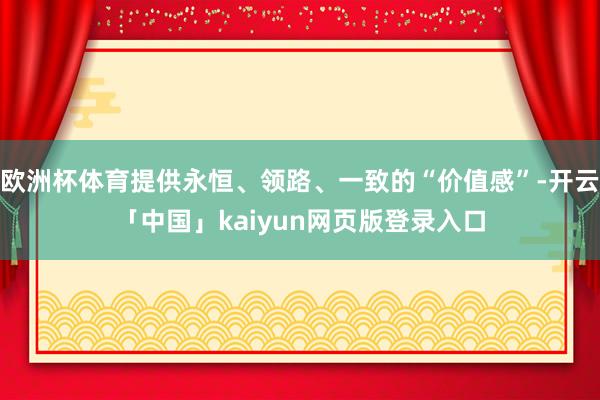 欧洲杯体育提供永恒、领路、一致的“价值感”-开云「中国」kaiyun网页版登录入口
