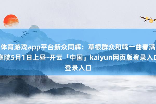 体育游戏app平台新众同辉：草根群众和鸣一曲春满庭院5月1日上昼-开云「中国」kaiyun网页版登录入口