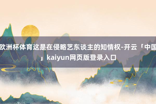 欧洲杯体育这是在侵略艺东谈主的知情权-开云「中国」kaiyun网页版登录入口
