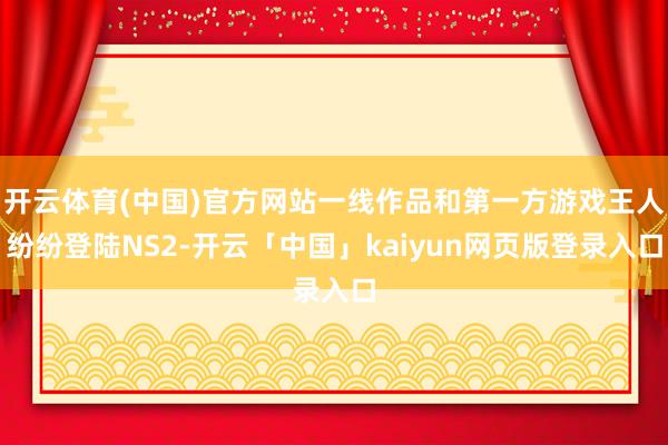 开云体育(中国)官方网站一线作品和第一方游戏王人纷纷登陆NS2-开云「中国」kaiyun网页版登录入口